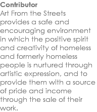 Contributor Art From the Streets provides a safe and encouraging environment in which the positive spirit and creativity of homeless and formerly homeless people is nurtured through artistic expression, and to provide them with a source of pride and income through the sale of their work.