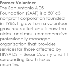 Former Volunteer The San Antonio AIDS Foundation (SAAF) is a 501c3 nonprofit corporation founded in 1986. It grew from a volunteer grass-roots effort and is now the oldest and most comprehensive professionally managed organization that provides services for those affected by HIV/AIDS in Bexar County and 11 surrounding South Texas counties.