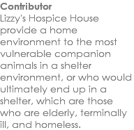 Contributor Lizzy's Hospice House provide a home environment to the most vulnerable companion animals in a shelter environment, or who would ultimately end up in a shelter, which are those who are elderly, terminally ill, and homeless.