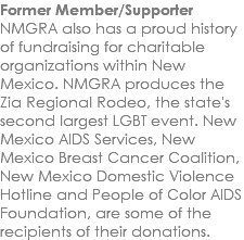 Former Member/Supporter NMGRA also has a proud history of fundraising for charitable organizations within New Mexico. NMGRA produces the Zia Regional Rodeo, the state's second largest LGBT event. New Mexico AIDS Services, New Mexico Breast Cancer Coalition, New Mexico Domestic Violence Hotline and People of Color AIDS Foundation, are some of the recipients of their donations. 