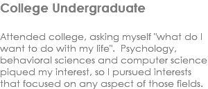 College Undergraduate Attended college, asking myself "what do I want to do with my life". Psychology, behavioral sciences and computer science piqued my interest, so I pursued interests that focused on any aspect of those fields. 