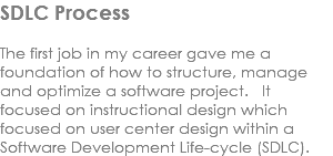 SDLC Process The first job in my career gave me a foundation of how to structure, manage and optimize a software project. It focused on instructional design which focused on user center design within a Software Development Life-cycle (SDLC).