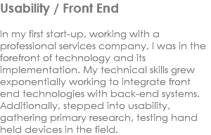 Usability / Front End In my first start-up, working with a professional services company, I was in the forefront of technology and its implementation. My technical skills grew exponentially working to integrate front end technologies with back-end systems. Additionally, stepped into usability, gathering primary research, testing hand held devices in the field. 