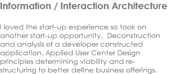 Information / Interaction Architecture I loved the start-up experience so took on another start-up opportunity. Deconstruction and analysis of a developer constructed application. Applied User Center Design principles determining viability and re-structuring to better define business offerings.