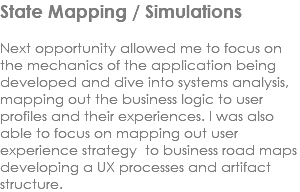 State Mapping / Simulations Next opportunity allowed me to focus on the mechanics of the application being developed and dive into systems analysis, mapping out the business logic to user profiles and their experiences. I was also able to focus on mapping out user experience strategy to business road maps developing a UX processes and artifact structure. 