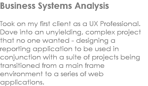 Business Systems Analysis Took on my first client as a UX Professional. Dove into an unyielding, complex project that no one wanted - designing a reporting application to be used in conjunction with a suite of projects being transitioned from a main frame environment to a series of web applications. 