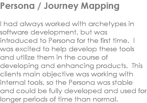 Persona / Journey Mapping I had always worked with archetypes in software development, but was introduced to Persona for the first time. I was excited to help develop these tools and utilize them in the course of developing and enhancing products. This clients main objective was working with internal tools, so the Persona was stable and could be fully developed and used for longer periods of time than normal. 