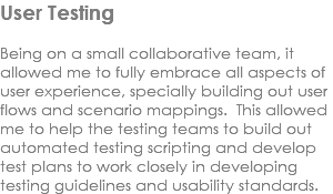User Testing Being on a small collaborative team, it allowed me to fully embrace all aspects of user experience, specially building out user flows and scenario mappings. This allowed me to help the testing teams to build out automated testing scripting and develop test plans to work closely in developing testing guidelines and usability standards. 