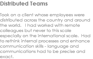 Distributed Teams Took on a client whose employees were distributed across the country and around the world. I had worked with remote colleagues but never to this scale especially on the international scale. Had to rethink internal processes and enhance communication skills - language and communications had to be precise and exact.