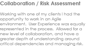 Collaboration / Risk Assessment Working with one of my clients I had the opportunity to work in an Agile environment. User Experience was equally represented in the process. Allowed for a new level of collaboration, and have a greater depth of understanding around critical dependencies and managing risk. 