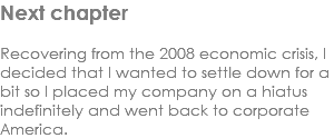 Next chapter Recovering from the 2008 economic crisis, I decided that I wanted to settle down for a bit so I placed my company on a hiatus indefinitely and went back to corporate America. 