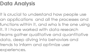 Data Analysis It is crucial to understand how people use an applications and all the processes and functions within it, and who is the one using it. it I have worked with data research teams gather qualitative and quantitative data, deep diving into behaviors and trends to inform and optimize user experiences. 